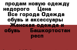 продам новую одежду недорого! › Цена ­ 3 000 - Все города Одежда, обувь и аксессуары » Женская одежда и обувь   . Башкортостан респ.